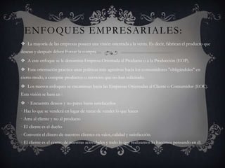 ENFOQUES EMPRESARIALES:
 La mayoría de las empresas poseen una visión orientada a la venta. Es decir, fabrican el producto que
desean y después deben Forzar la compra.
 A este enfoque se le denomina Empresa Orientada al Producto o a la Producción (EOP).
 Esta orientación practica unas políticas más agresivas hacia los consumidores "obligándoles" en
cierto modo, a comprar productos o servicios que no han solicitado.
 Los nuevos enfoques se encaminan hacia las Empresas Orientadas al Cliente o Consumidor (EOC).
Esta visión se basa en :
 · Encuentra deseos y no pares hasta satisfacerlos
· Haz lo que se venderá en lugar de tratar de vender lo que haces
· Ama al cliente y no al producto
· El cliente es el dueño
· Convertir el dinero de nuestros clientes en valor, calidad y satisfacción.
· El cliente es el centro de nuestras actividades y todo lo que realizamos lo hacemos pensando en él.
 