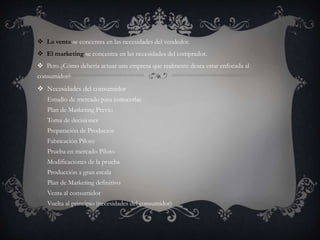  La venta se concentra en las necesidades del vendedor.
 El marketing se concentra en las necesidades del comprador.
 Pero ¿Cómo debería actuar una empresa que realmente desea estar enfocada al
consumidor?
 Necesidades del consumidor
Estudio de mercado para conocerlas
Plan de Marketing Previo
Toma de decisiones
Preparación de Productos
Fabricación Piloto
Prueba en mercado Piloto
Modificaciones de la prueba
Producción a gran escala
Plan de Marketing definitivo
Venta al consumidor
Vuelta al principio (necesidades del consumidor)
 