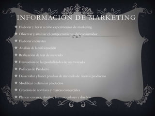 INFORMACIÓN DE MARKETING
 Elaborar y llevar a cabo experimentos de marketing.
 Observar y analizar el comportamiento del consumidor
 Elaborar encuestas
 Análisis de la información
 Realización de test de mercado
 Evaluación de las posibilidades de un mercado
 Políticas de Producto
 Desarrollar y hacer pruebas de mercado de nuevos productos
 Modificar o eliminar productos
 Creación de nombres y marcas comerciales
 Planear envases, diseños, formas, colores y diseños
 