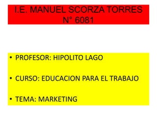 I.E. MANUEL SCORZA TORRES
N° 6081
• PROFESOR: HIPOLITO LAGO
• CURSO: EDUCACION PARA EL TRABAJO
• TEMA: MARKETING
 