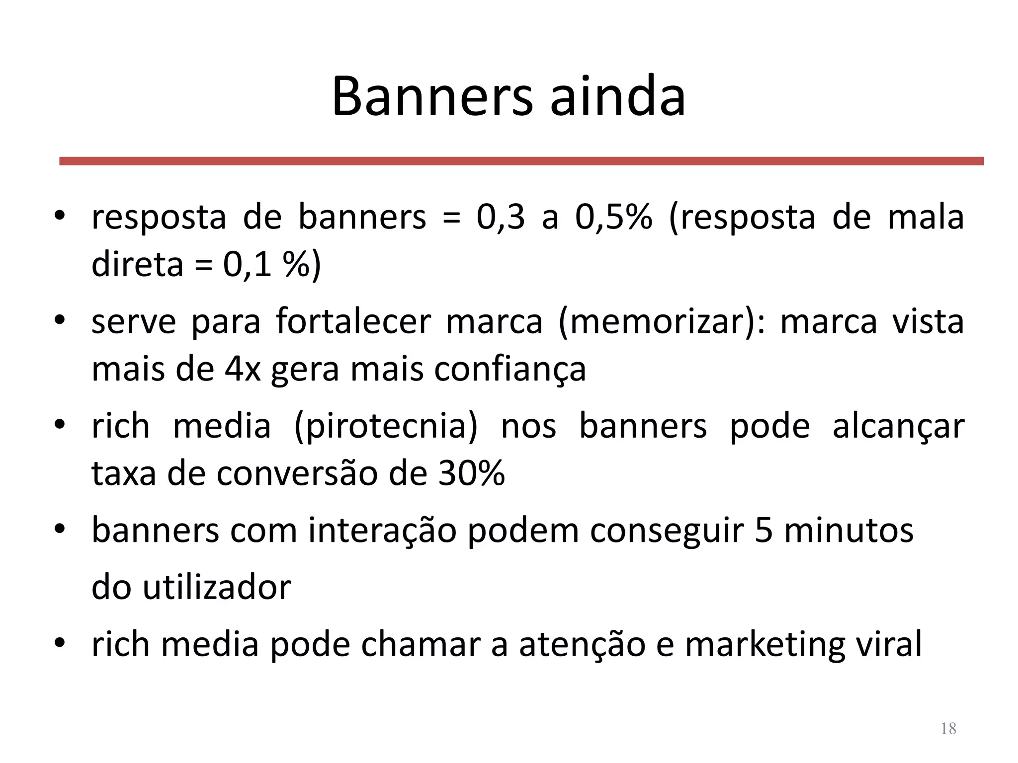 Banners ainda
• resposta de banners = 0,3 a 0,5% (resposta de mala
direta = 0,1 %)
• serve para fortalecer marca (memorizar): marca vista
mais de 4x gera mais confiança
• rich media (pirotecnia) nos banners pode alcançar
taxa de conversão de 30%
• banners com interação podem conseguir 5 minutos
do utilizador
• rich media pode chamar a atenção e marketing viral
18
 