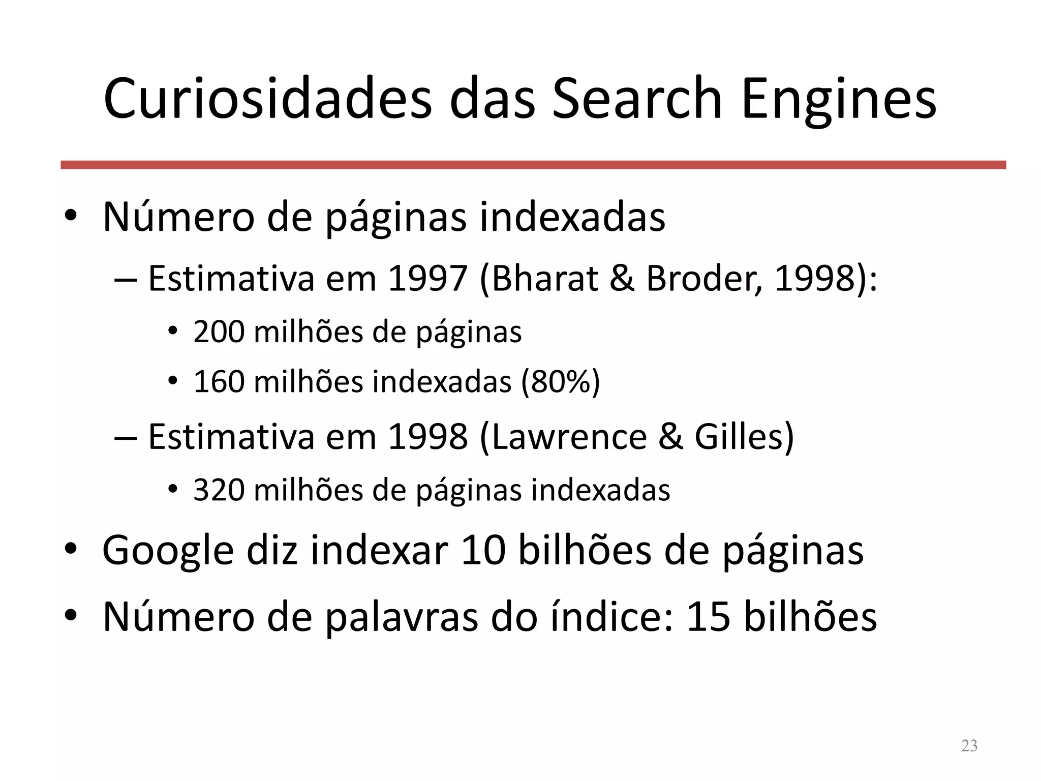 Curiosidades das Search Engines
• Número de páginas indexadas
– Estimativa em 1997 (Bharat & Broder, 1998):
• 200 milhões de páginas
• 160 milhões indexadas (80%)
– Estimativa em 1998 (Lawrence & Gilles)
• 320 milhões de páginas indexadas
• Google diz indexar 10 bilhões de páginas
• Número de palavras do índice: 15 bilhões
23
 