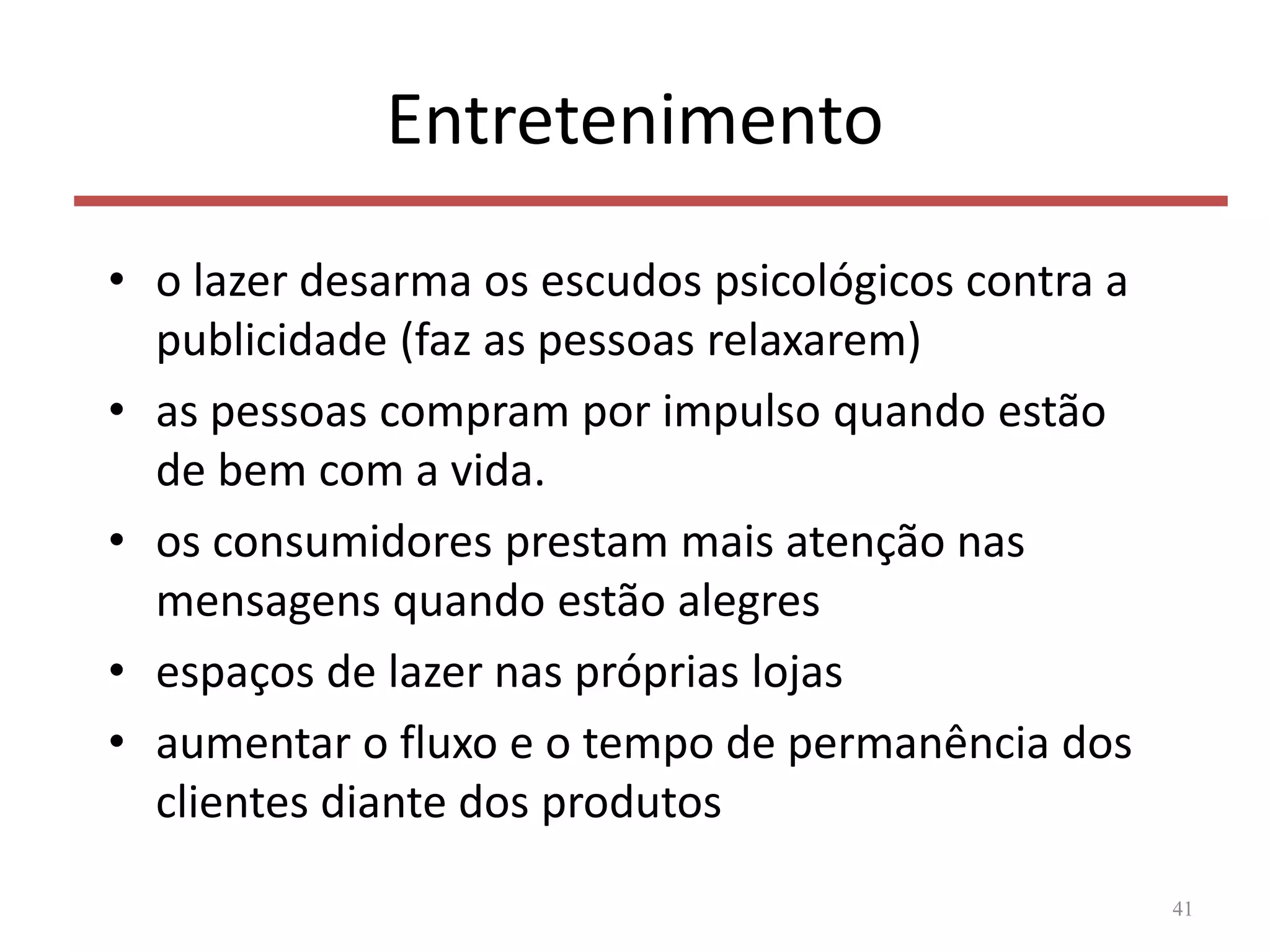 Entretenimento
• o lazer desarma os escudos psicológicos contra a
publicidade (faz as pessoas relaxarem)
• as pessoas compram por impulso quando estão
de bem com a vida.
• os consumidores prestam mais atenção nas
mensagens quando estão alegres
• espaços de lazer nas próprias lojas
• aumentar o fluxo e o tempo de permanência dos
clientes diante dos produtos
41
 