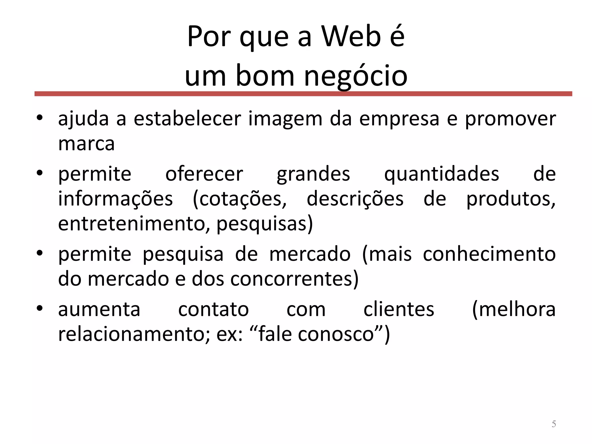 Por que a Web é
um bom negócio
• ajuda a estabelecer imagem da empresa e promover
marca
• permite oferecer grandes quantidades de
informações (cotações, descrições de produtos,
entretenimento, pesquisas)
• permite pesquisa de mercado (mais conhecimento
do mercado e dos concorrentes)
• aumenta contato com clientes (melhora
relacionamento; ex: “fale conosco”)
5
 