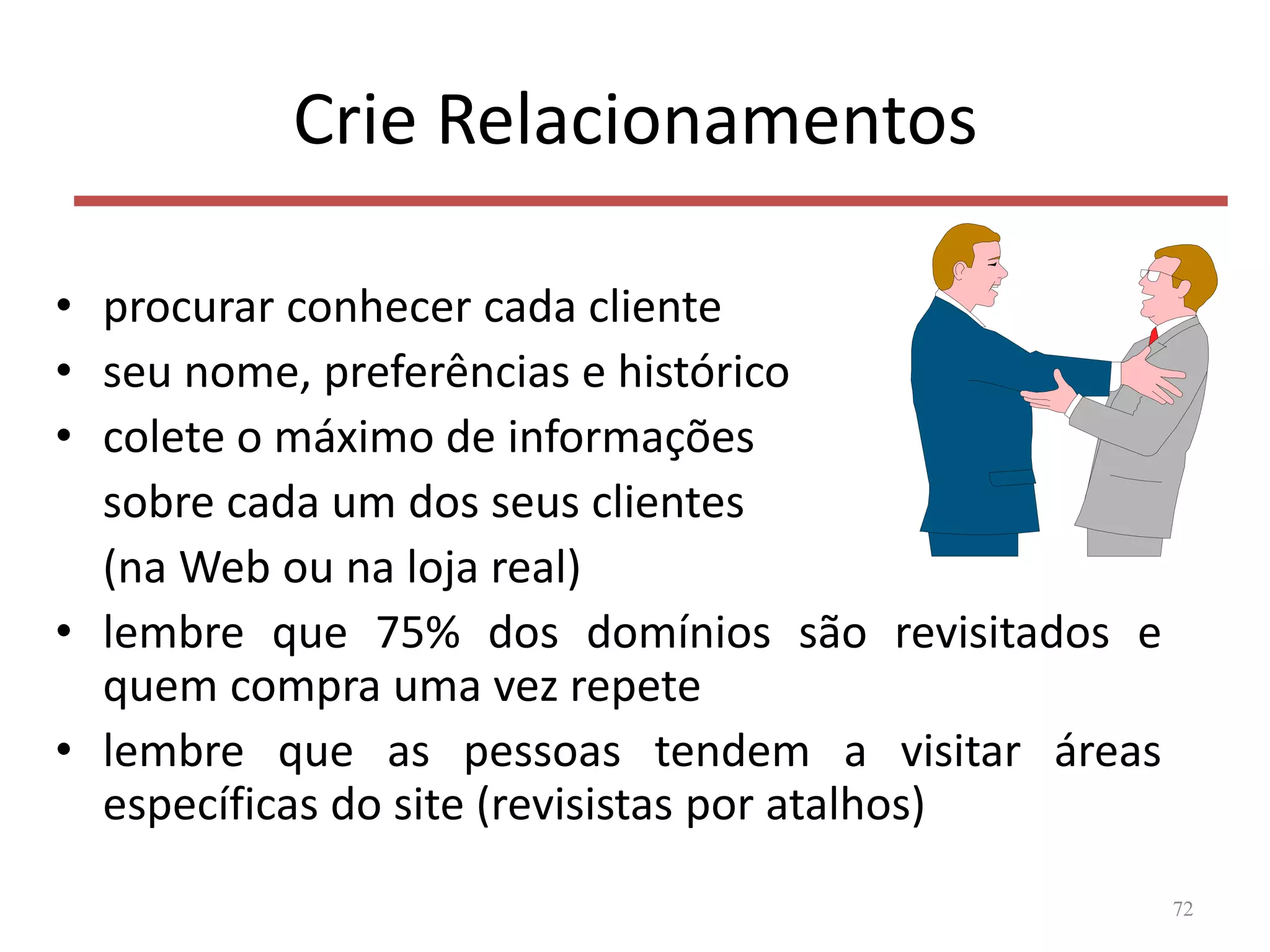 Crie Relacionamentos
• procurar conhecer cada cliente
• seu nome, preferências e histórico
• colete o máximo de informações
sobre cada um dos seus clientes
(na Web ou na loja real)
• lembre que 75% dos domínios são revisitados e
quem compra uma vez repete
• lembre que as pessoas tendem a visitar áreas
específicas do site (revisistas por atalhos)
72
 