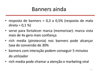 Banners ainda
• resposta de banners = 0,3 a 0,5% (resposta de mala
direta = 0,1 %)
• serve para fortalecer marca (memorizar): marca vista
mais de 4x gera mais confiança
• rich media (pirotecnia) nos banners pode alcançar
taxa de conversão de 30%
• banners com interação podem conseguir 5 minutos
do utilizador
• rich media pode chamar a atenção e marketing viral
18
 