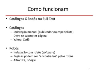 Como funcionam
• Catálogos X Robôs ou Full Text
• Catálogos
– Indexação manual (publicador ou especialista)
– Deve-se submeter página
– Yahoo, Cadê
• Robôs
– Indexação com robôs (software)
– Páginas podem ser “encontradas” pelos robôs
– AltaVista, Google
24
 