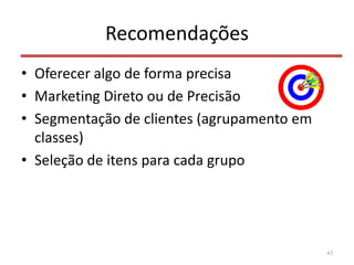 Recomendações
• Oferecer algo de forma precisa
• Marketing Direto ou de Precisão
• Segmentação de clientes (agrupamento em
classes)
• Seleção de itens para cada grupo
43
 