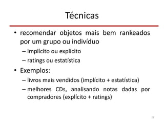Técnicas
• recomendar objetos mais bem rankeados
por um grupo ou indivíduo
– implícito ou explícito
– ratings ou estatística
• Exemplos:
– livros mais vendidos (implícito + estatística)
– melhores CDs, analisando notas dadas por
compradores (explícito + ratings)
51
 