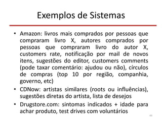 Exemplos de Sistemas
• Amazon: livros mais comprados por pessoas que
compraram livro X, autores comprados por
pessoas que compraram livro do autor X,
customers rate, notificação por mail de novos
itens, sugestões do editor, customers comments
(pode taxar comentário: ajudou ou não), círculos
de compras (top 10 por região, companhia,
governo, etc)
• CDNow: artistas similares (roots ou influências),
sugestões diretas do artista, lista de desejos
• Drugstore.com: sintomas indicados + idade para
achar produto, test drives com voluntários
60
 