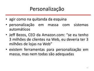 Personalização
• agir como na quitanda da esquina
• personalização em massa com sistemas
automáticos
• Jeff Bezos, CEO da Amazon.com: “se eu tenho
3 milhões de clientes na Web, eu deveria ter 3
milhões de lojas na Web”
• existem ferramentas para personalização em
massa, mas nem todas são adequadas
61
 