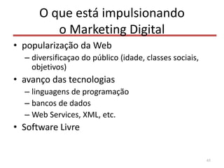 O que está impulsionando
o Marketing Digital
• popularização da Web
– diversificaçao do público (idade, classes sociais,
objetivos)
• avanço das tecnologias
– linguagens de programação
– bancos de dados
– Web Services, XML, etc.
• Software Livre
65
 