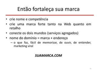 Então fortaleça sua marca
• crie nome e competência
• crie uma marca forte tanto na Web quanto em
retalho
• conecte os dois mundos (serviços agregados)
• nome do domínio = marca + endereço
– o que faz, fácil de memorizar, de ouvir, de entender,
marketing viral
SUAMARCA.COM
79
 