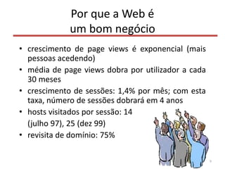Por que a Web é
um bom negócio
• crescimento de page views é exponencial (mais
pessoas acedendo)
• média de page views dobra por utilizador a cada
30 meses
• crescimento de sessões: 1,4% por mês; com esta
taxa, número de sessões dobrará em 4 anos
• hosts visitados por sessão: 14
(julho 97), 25 (dez 99)
• revisita de domínio: 75%
9
 
