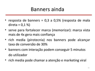 Banners ainda
• resposta de banners = 0,3 a 0,5% (resposta de mala
direta = 0,1 %)
• serve para fortalecer marca (memorizar): marca vista
mais de 4x gera mais confiança
• rich media (pirotecnia) nos banners pode alcançar
taxa de conversão de 30%
• banners com interação podem conseguir 5 minutos
do utilizador
• rich media pode chamar a atenção e marketing viral
18
 