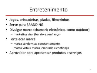 Entretenimento
• Jogos, brincadeiras, piadas, filmezinhos
• Serve para BRANDING
• Divulgar marca (chamariz eletrônico, como outdoor)
– marketing viral (barato e confiança)
• Fortalecer marca
– marca sendo vista constantemente
– marca vista = marca lembrada = confiança
• Aproveitar para apresentar produtos e serviços
40
 