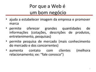 Por que a Web é
um bom negócio
• ajuda a estabelecer imagem da empresa e promover
marca
• permite oferecer grandes quantidades de
informações (cotações, descrições de produtos,
entretenimento, pesquisas)
• permite pesquisa de mercado (mais conhecimento
do mercado e dos concorrentes)
• aumenta contato com clientes (melhora
relacionamento; ex: “fale conosco”)
5
 