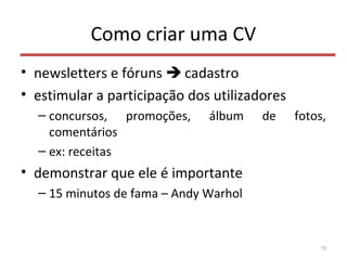 Como criar uma CV
• newsletters e fóruns  cadastro
• estimular a participação dos utilizadores
– concursos, promoções, álbum de fotos,
comentários
– ex: receitas
• demonstrar que ele é importante
– 15 minutos de fama – Andy Warhol
70
 
