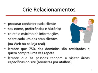 Crie Relacionamentos
• procurar conhecer cada cliente
• seu nome, preferências e histórico
• colete o máximo de informações
sobre cada um dos seus clientes
(na Web ou na loja real)
• lembre que 75% dos domínios são revisitados e
quem compra uma vez repete
• lembre que as pessoas tendem a visitar áreas
específicas do site (revisistas por atalhos)
72
 
