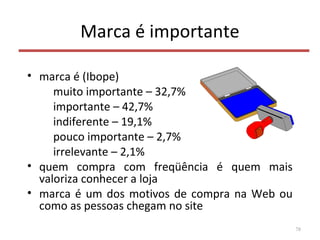 Marca é importante
• marca é (Ibope)
muito importante – 32,7%
importante – 42,7%
indiferente – 19,1%
pouco importante – 2,7%
irrelevante – 2,1%
• quem compra com freqüência é quem mais
valoriza conhecer a loja
• marca é um dos motivos de compra na Web ou
como as pessoas chegam no site
78
 