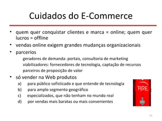 Cuidados do E-Commerce
• quem quer conquistar clientes e marca = online; quem quer
lucros = offline
• vendas online exigem grandes mudanças organizacionais
• parcerios
geradores de demanda: portais, consultoria de marketing
viabilizadores: fornecedores de tecnologia, captação de recursos
parceiros de proposição de valor
• só vender na Web produtos
a) para público sofisticado e que entende de tecnologia
b) para amplo segmento geográfico
c) especializados, que não tenham no mundo real
d) por vendas mais baratas ou mais convenientes
82
 