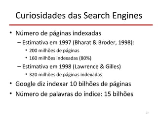 Curiosidades das Search Engines
• Número de páginas indexadas
– Estimativa em 1997 (Bharat & Broder, 1998):
• 200 milhões de páginas
• 160 milhões indexadas (80%)
– Estimativa em 1998 (Lawrence & Gilles)
• 320 milhões de páginas indexadas
• Google diz indexar 10 bilhões de páginas
• Número de palavras do índice: 15 bilhões
23
 