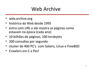 Web Archive
• web.archive.org
• histórico da Web desde 1995
• entra com URL e ele mostra as páginas como
estavam na época (cada ano)
• 10 bilhões de páginas; 100 terabytes
• 200 consultas por segundo
• cluster de 400 PC’s com Solaris, Linux e FreeBSD
• Crawlers em C e Perl
39
 