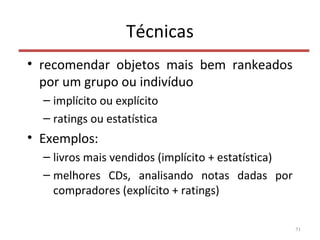 Técnicas
• recomendar objetos mais bem rankeados
por um grupo ou indivíduo
– implícito ou explícito
– ratings ou estatística
• Exemplos:
– livros mais vendidos (implícito + estatística)
– melhores CDs, analisando notas dadas por
compradores (explícito + ratings)
51
 