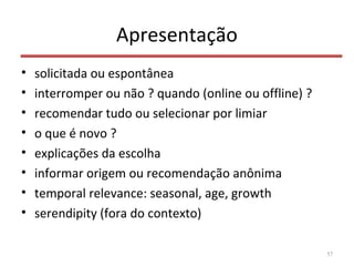 Apresentação
• solicitada ou espontânea
• interromper ou não ? quando (online ou offline) ?
• recomendar tudo ou selecionar por limiar
• o que é novo ?
• explicações da escolha
• informar origem ou recomendação anônima
• temporal relevance: seasonal, age, growth
• serendipity (fora do contexto)
57
 