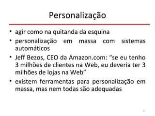 Personalização
• agir como na quitanda da esquina
• personalização em massa com sistemas
automáticos
• Jeff Bezos, CEO da Amazon.com: “se eu tenho
3 milhões de clientes na Web, eu deveria ter 3
milhões de lojas na Web”
• existem ferramentas para personalização em
massa, mas nem todas são adequadas
61
 
