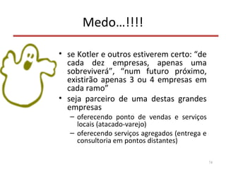 Medo…!!!!
• se Kotler e outros estiverem certo: “de
cada dez empresas, apenas uma
sobreviverá”, “num futuro próximo,
existirão apenas 3 ou 4 empresas em
cada ramo”
• seja parceiro de uma destas grandes
empresas
– oferecendo ponto de vendas e serviços
locais (atacado-varejo)
– oferecendo serviços agregados (entrega e
consultoria em pontos distantes)
74
 
