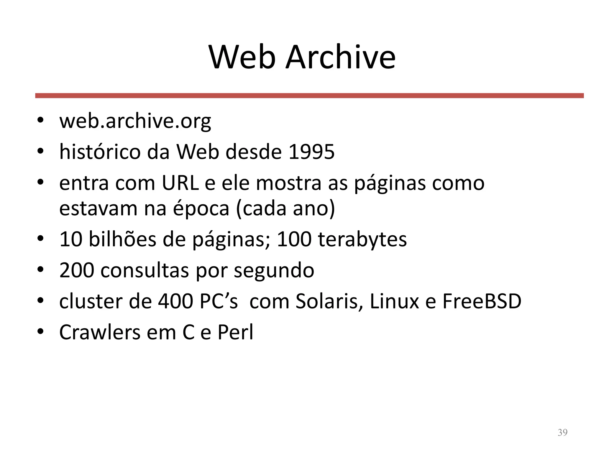 Web Archive
• web.archive.org
• histórico da Web desde 1995
• entra com URL e ele mostra as páginas como
estavam na época (cada ano)
• 10 bilhões de páginas; 100 terabytes
• 200 consultas por segundo
• cluster de 400 PC’s com Solaris, Linux e FreeBSD
• Crawlers em C e Perl
39
 