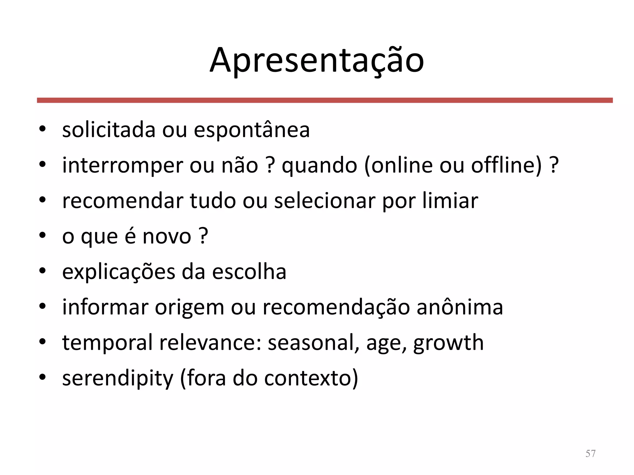 Apresentação
• solicitada ou espontânea
• interromper ou não ? quando (online ou offline) ?
• recomendar tudo ou selecionar por limiar
• o que é novo ?
• explicações da escolha
• informar origem ou recomendação anônima
• temporal relevance: seasonal, age, growth
• serendipity (fora do contexto)
57
 