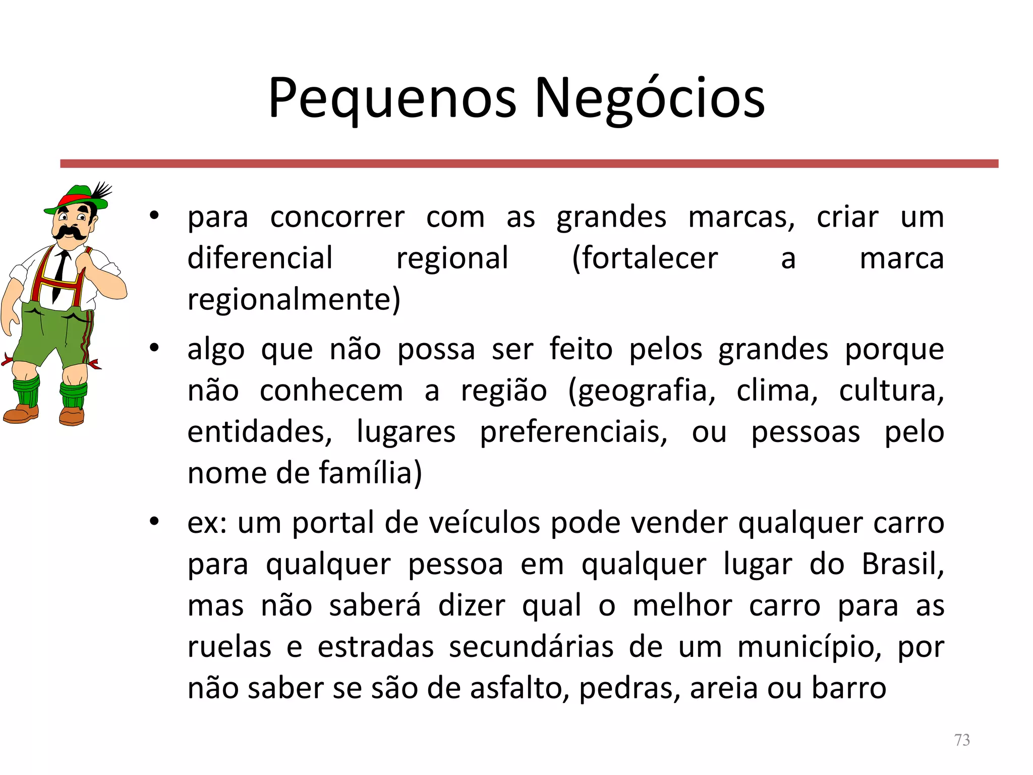 Pequenos Negócios
• para concorrer com as grandes marcas, criar um
diferencial regional (fortalecer a marca
regionalmente)
• algo que não possa ser feito pelos grandes porque
não conhecem a região (geografia, clima, cultura,
entidades, lugares preferenciais, ou pessoas pelo
nome de família)
• ex: um portal de veículos pode vender qualquer carro
para qualquer pessoa em qualquer lugar do Brasil,
mas não saberá dizer qual o melhor carro para as
ruelas e estradas secundárias de um município, por
não saber se são de asfalto, pedras, areia ou barro
73
 