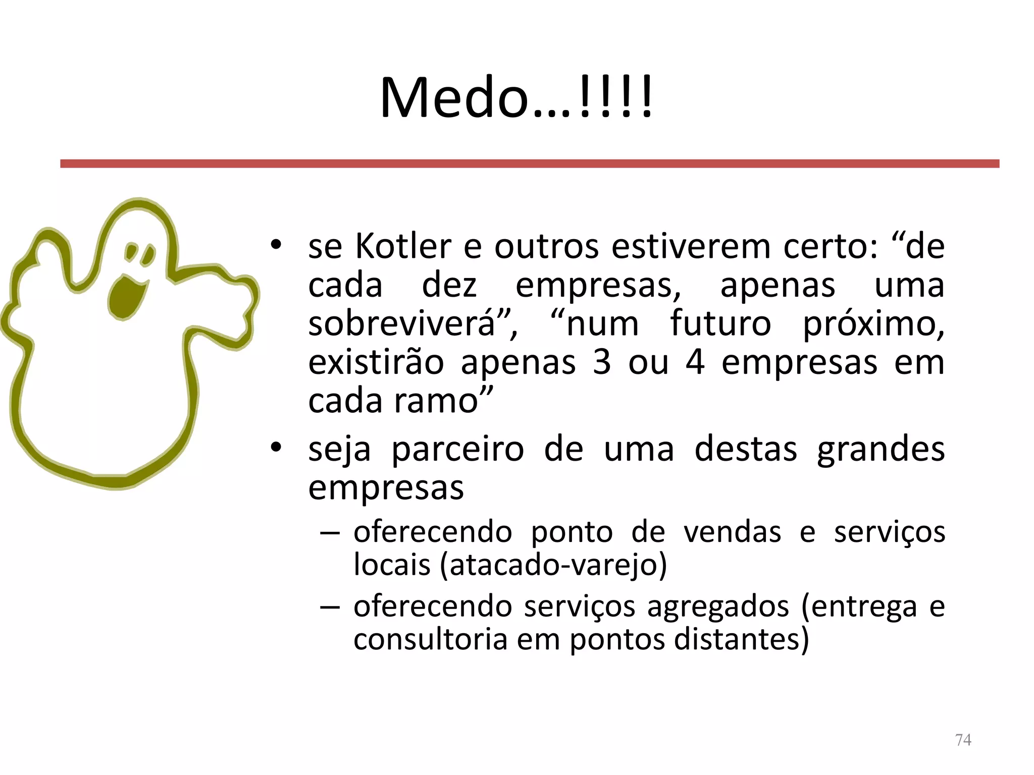 Medo…!!!!
• se Kotler e outros estiverem certo: “de
cada dez empresas, apenas uma
sobreviverá”, “num futuro próximo,
existirão apenas 3 ou 4 empresas em
cada ramo”
• seja parceiro de uma destas grandes
empresas
– oferecendo ponto de vendas e serviços
locais (atacado-varejo)
– oferecendo serviços agregados (entrega e
consultoria em pontos distantes)
74
 