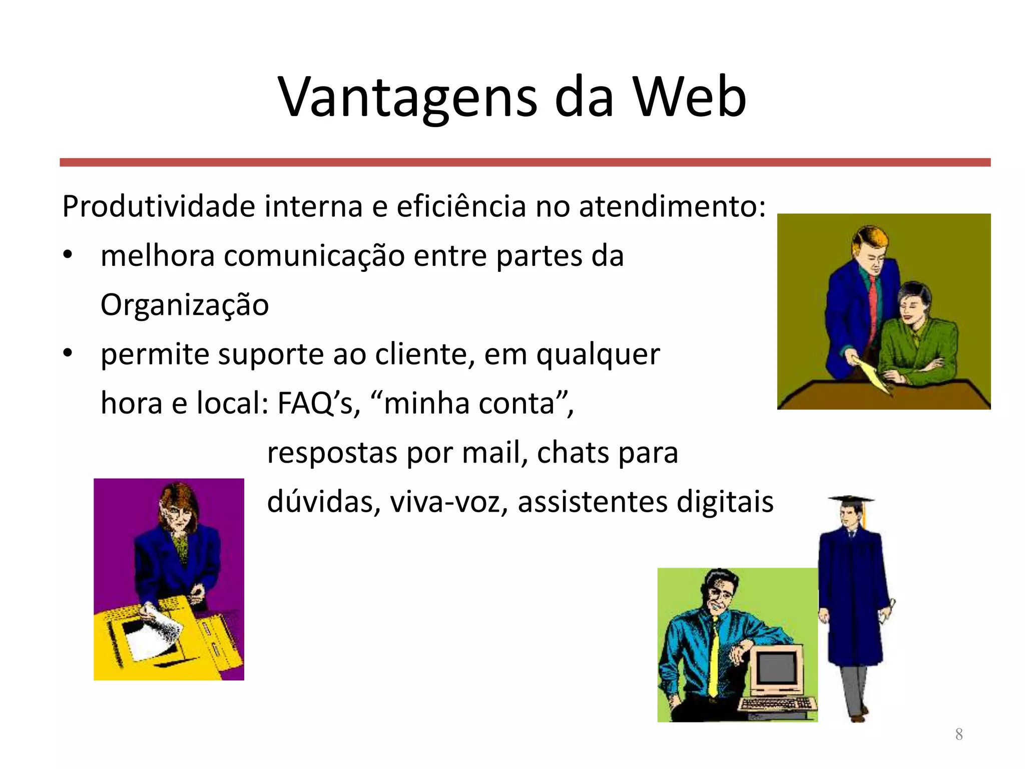 Vantagens da Web
Produtividade interna e eficiência no atendimento:
• melhora comunicação entre partes da
Organização
• permite suporte ao cliente, em qualquer
hora e local: FAQ’s, “minha conta”,
respostas por mail, chats para
dúvidas, viva-voz, assistentes digitais
8
 