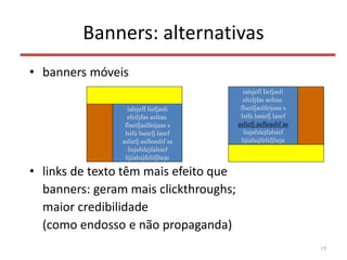 Banners: alternativas
• banners móveis
• links de texto têm mais efeito que
banners: geram mais clickthroughs;
maior credibilidade
(como endosso e não propaganda)
19
ialsjefl liefjasli
sfeiljfas asfeas
flseifjaslfeijaas s
lsifa lsaiefj lasef
asliefj asfleaslif as
lisjafslejfalsief
lijialsijfelifjlieje
ialsjefl liefjasli
sfeiljfas asfeas
flseifjaslfeijaas s
lsifa lsaiefj lasef
asliefj asfleaslif as
lisjafslejfalsief
lijialsijfelifjlieje
 