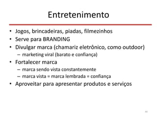Entretenimento
• Jogos, brincadeiras, piadas, filmezinhos
• Serve para BRANDING
• Divulgar marca (chamariz eletrônico, como outdoor)
– marketing viral (barato e confiança)
• Fortalecer marca
– marca sendo vista constantemente
– marca vista = marca lembrada = confiança
• Aproveitar para apresentar produtos e serviços
40
 