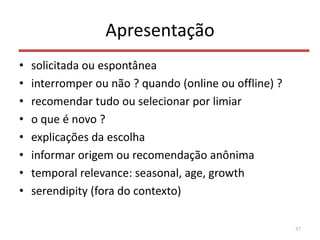 Apresentação
• solicitada ou espontânea
• interromper ou não ? quando (online ou offline) ?
• recomendar tudo ou selecionar por limiar
• o que é novo ?
• explicações da escolha
• informar origem ou recomendação anônima
• temporal relevance: seasonal, age, growth
• serendipity (fora do contexto)
57
 