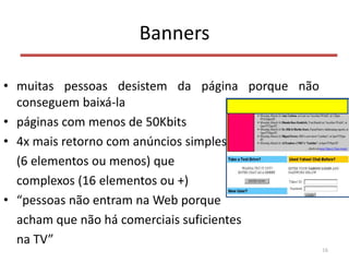 Banners
• muitas pessoas desistem da página porque não
conseguem baixá-la
• páginas com menos de 50Kbits
• 4x mais retorno com anúncios simples
(6 elementos ou menos) que
complexos (16 elementos ou +)
• “pessoas não entram na Web porque
acham que não há comerciais suficientes
na TV”
16
 