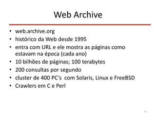 Web Archive
• web.archive.org
• histórico da Web desde 1995
• entra com URL e ele mostra as páginas como
estavam na época (cada ano)
• 10 bilhões de páginas; 100 terabytes
• 200 consultas por segundo
• cluster de 400 PC’s com Solaris, Linux e FreeBSD
• Crawlers em C e Perl
39
 