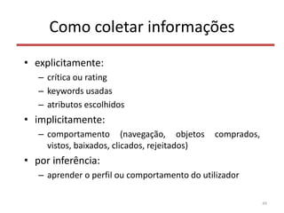 Como coletar informações
• explicitamente:
– crítica ou rating
– keywords usadas
– atributos escolhidos
• implicitamente:
– comportamento (navegação, objetos comprados,
vistos, baixados, clicados, rejeitados)
• por inferência:
– aprender o perfil ou comportamento do utilizador
49
 
