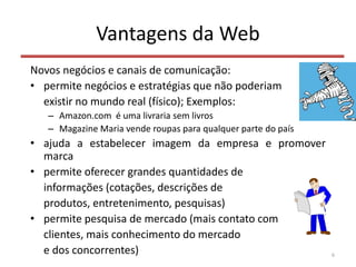 Vantagens da Web
Novos negócios e canais de comunicação:
• permite negócios e estratégias que não poderiam
existir no mundo real (físico); Exemplos:
– Amazon.com é uma livraria sem livros
– Magazine Maria vende roupas para qualquer parte do país
• ajuda a estabelecer imagem da empresa e promover
marca
• permite oferecer grandes quantidades de
informações (cotações, descrições de
produtos, entretenimento, pesquisas)
• permite pesquisa de mercado (mais contato com
clientes, mais conhecimento do mercado
e dos concorrentes) 6
 