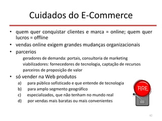 Cuidados do E-Commerce
• quem quer conquistar clientes e marca = online; quem quer
lucros = offline
• vendas online exigem grandes mudanças organizacionais
• parcerios
geradores de demanda: portais, consultoria de marketing
viabilizadores: fornecedores de tecnologia, captação de recursos
parceiros de proposição de valor
• só vender na Web produtos
a) para público sofisticado e que entende de tecnologia
b) para amplo segmento geográfico
c) especializados, que não tenham no mundo real
d) por vendas mais baratas ou mais convenientes
82
 