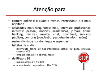 Atenção para
• compra online é o assunto menos interessante e o mais
rejeitado
• atividades mais freqüentes: mail, interesse profissional,
interesse pessoal, notícias, acadêmicas, jornais, home
banking, revistas, música, chat, download, serviços
públicos, compras (conclusão: pesquisa de informações)
• maior atividade nos domingos e segundas
• hábitos de mídia:
– internauta ganha de não-internauta: jornal, TV paga, revistas,
cinema, VCR
– empate técnico: TV aberta, rádio
• de 96 para 99:
– mais mulheres: 17 x 37%
– aumento de compradores: 18 x 32%
83
 