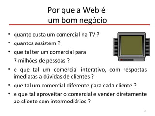 Por que a Web é
um bom negócio
• quanto custa um comercial na TV ?
• quantos assistem ?
• que tal ter um comercial para
7 milhões de pessoas ?
• e que tal um comercial interativo, com respostas
imediatas a dúvidas de clientes ?
• que tal um comercial diferente para cada cliente ?
• e que tal aproveitar o comercial e vender diretamente
ao cliente sem intermediários ?
2
 