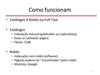 Como funcionam
• Catálogos X Robôs ou Full Text
• Catálogos
– Indexação manual (publicador ou especialista)
– Deve-se submeter página
– Yahoo, Cadê
• Robôs
– Indexação com robôs (software)
– Páginas podem ser “encontradas” pelos robôs
– AltaVista, Google
24
 