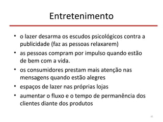 Entretenimento
• o lazer desarma os escudos psicológicos contra a
publicidade (faz as pessoas relaxarem)
• as pessoas compram por impulso quando estão
de bem com a vida.
• os consumidores prestam mais atenção nas
mensagens quando estão alegres
• espaços de lazer nas próprias lojas
• aumentar o fluxo e o tempo de permanência dos
clientes diante dos produtos
41
 