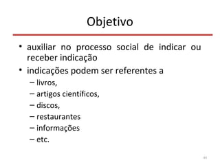 Objetivo
• auxiliar no processo social de indicar ou
receber indicação
• indicações podem ser referentes a
– livros,
– artigos científicos,
– discos,
– restaurantes
– informações
– etc.
44
 