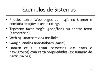 Exemplos de Sistemas
• Phoaks: extrai Web pages de msg’s no Usenet e
combina citações + uso + ratings
• Tapestry: taxar msg’s (good/bad) ou anotar texto
(comentário)
• Weblog: anotar textos nos links
• Google: analisa apontadores (social)
• Donath et al.: achar conversas (em chats e
newsgroups) com certa propriedades (ex: número de
participações)
58
 